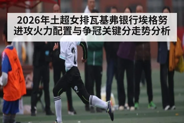 2026年土超女排瓦基弗银行埃格努进攻火力配置与争冠关键分走势分析