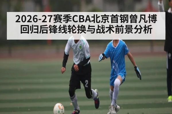 2026-27赛季CBA北京首钢曾凡博回归后锋线轮换与战术前景分析